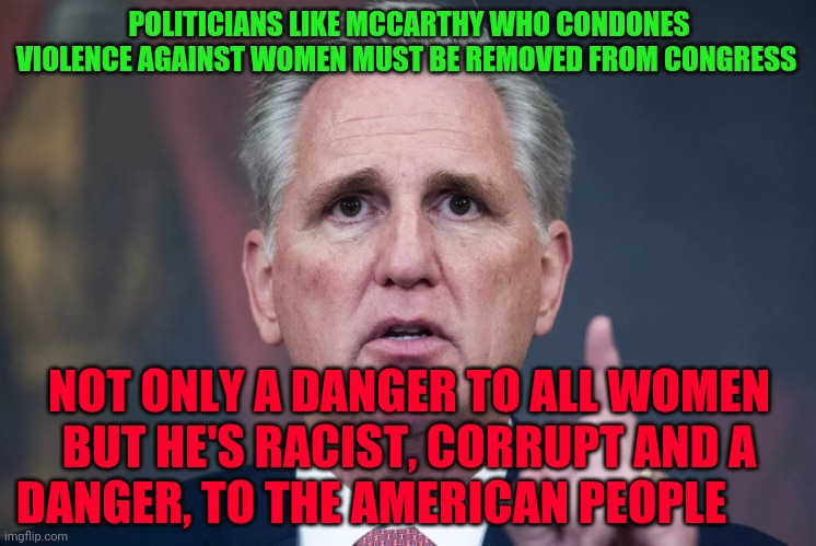McCarthy No Balls | POLITICIANS LIKE MCCARTHY WHO CONDONES VIOLENCE AGAINST WOMEN MUST BE REMOVED FROM CONGRESS; NOT ONLY A DANGER TO ALL WOMEN BUT HE'S RACIST, CORRUPT AND A DANGER, TO THE AMERICAN PEOPLE | image tagged in mccarthy no balls | made w/ Imgflip meme maker