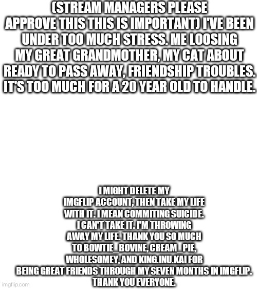 Thank you. | (STREAM MANAGERS PLEASE APPROVE THIS THIS IS IMPORTANT) I'VE BEEN UNDER TOO MUCH STRESS. ME LOOSING MY GREAT GRANDMOTHER, MY CAT ABOUT READY TO PASS AWAY, FRIENDSHIP TROUBLES. IT'S TOO MUCH FOR A 20 YEAR OLD TO HANDLE. I MIGHT DELETE MY IMGFLIP ACCOUNT, THEN TAKE MY LIFE WITH IT. I MEAN COMMITING SUICIDE. I CAN'T TAKE IT. I'M THROWING AWAY MY LIFE. THANK YOU SO MUCH TO BOWTIE_BOVINE, CREAM_PIE, WHOLESOMEY, AND KING.INU.KAI FOR BEING GREAT FRIENDS THROUGH MY SEVEN MONTHS IN IMGFLIP.
THANK YOU EVERYONE. | image tagged in blank white template | made w/ Imgflip meme maker