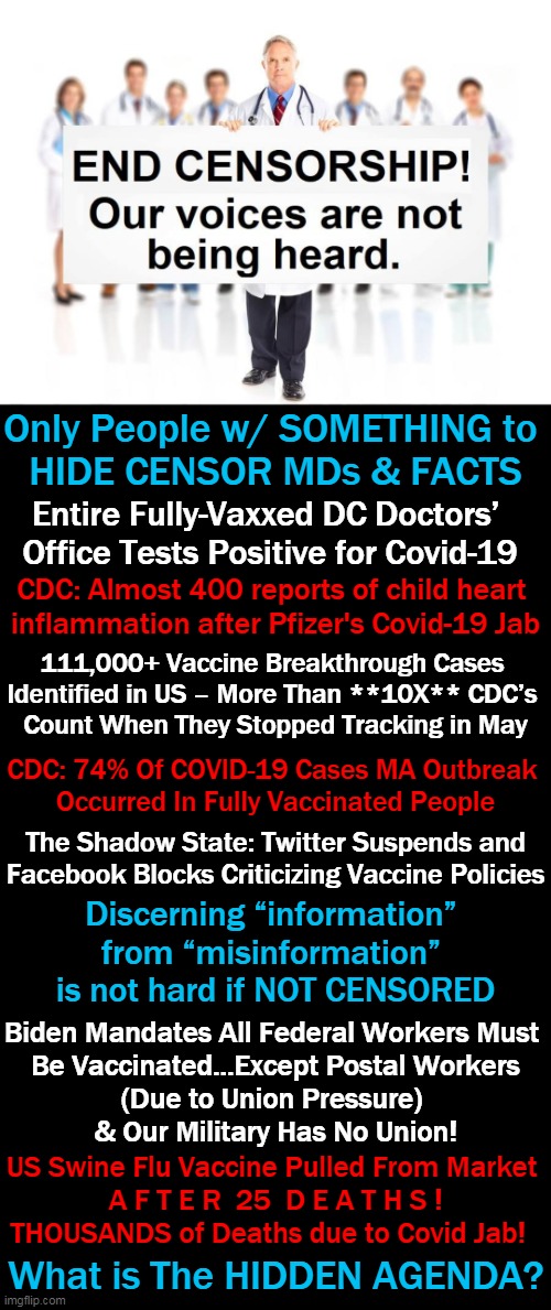 Political Plandemic Leads to Suppression of Scientific Truth | Only People w/ SOMETHING to 
HIDE CENSOR MDs & FACTS; Entire Fully-Vaxxed DC Doctors’ 
Office Tests Positive for Covid-19; CDC: Almost 400 reports of child heart 
inflammation after Pfizer's Covid-19 Jab; 111,000+ Vaccine Breakthrough Cases 
Identified in US – More Than **10X** CDC’s 

Count When They Stopped Tracking in May; CDC: 74% Of COVID-19 Cases MA Outbreak 


Occurred In Fully Vaccinated People; The Shadow State: Twitter Suspends and
Facebook Blocks Criticizing Vaccine Policies; Discerning “information” 
from “misinformation” 
is not hard if NOT CENSORED; Biden Mandates All Federal Workers Must 
Be Vaccinated...Except Postal Workers
(Due to Union Pressure) 
& Our Military Has No Union! US Swine Flu Vaccine Pulled From Market 
A F T E R  25  D E A T H S !
THOUSANDS of Deaths due to Covid Jab! What is The HIDDEN AGENDA? | image tagged in political meme,democratic socialism,covid vaccine,cover up,censorship,plandemic | made w/ Imgflip meme maker