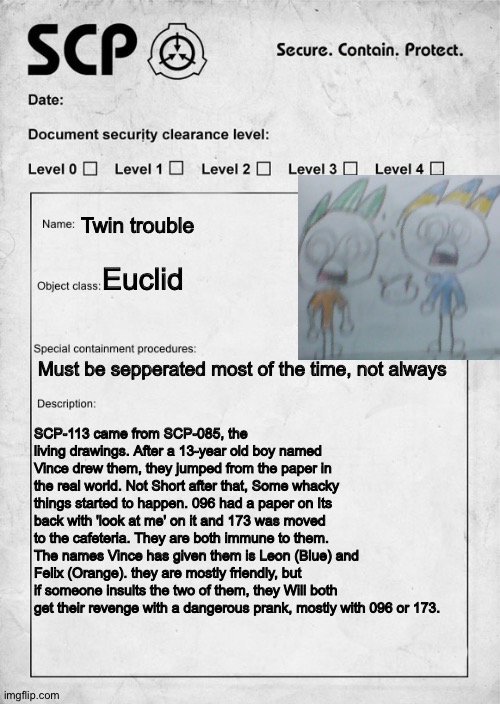 My comic figures as An SCP | Twin trouble; Euclid; Must be sepperated most of the time, not always; SCP-113 came from SCP-085, the living drawings. After a 13-year old boy named Vince drew them, they jumped from the paper in the real world. Not Short after that, Some whacky things started to happen. 096 had a paper on Its back with 'look at me' on it and 173 was moved to the cafeteria. They are both immune to them. The names Vince has given them is Leon (Blue) and Felix (Orange). they are mostly friendly, but if someone insults the two of them, they Will both get their revenge with a dangerous prank, mostly with 096 or 173. | image tagged in scp document | made w/ Imgflip meme maker