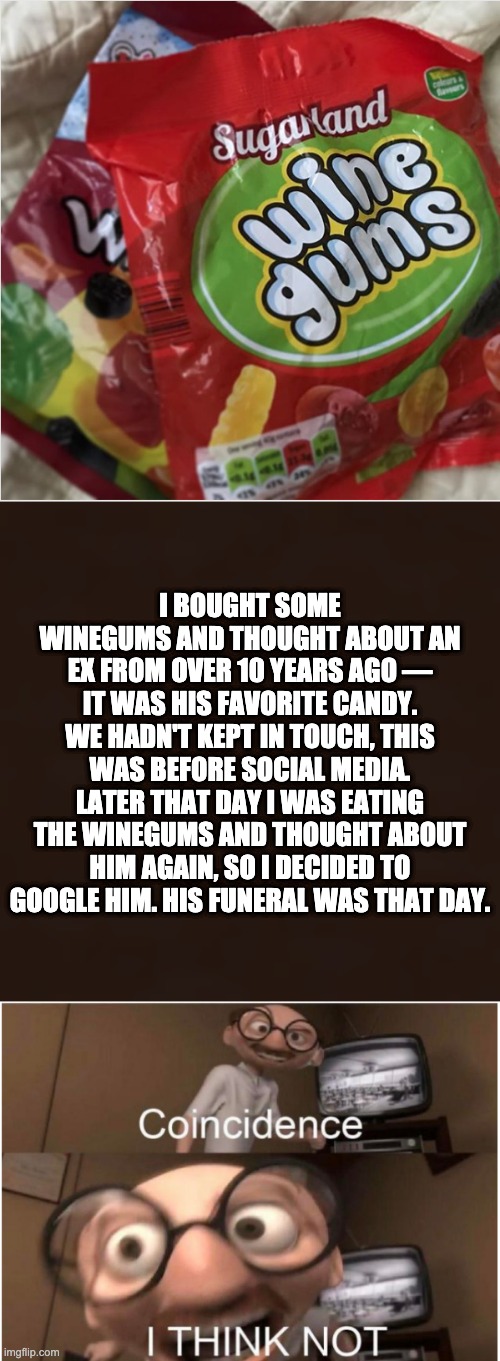 I BOUGHT SOME WINEGUMS AND THOUGHT ABOUT AN EX FROM OVER 10 YEARS AGO — IT WAS HIS FAVORITE CANDY. WE HADN'T KEPT IN TOUCH, THIS WAS BEFORE SOCIAL MEDIA. LATER THAT DAY I WAS EATING THE WINEGUMS AND THOUGHT ABOUT HIM AGAIN, SO I DECIDED TO GOOGLE HIM. HIS FUNERAL WAS THAT DAY. | image tagged in coincidence i think not | made w/ Imgflip meme maker