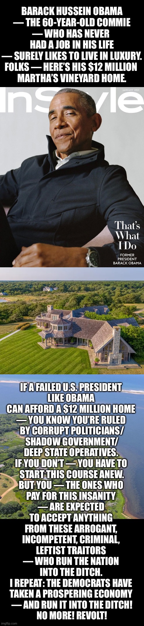 Folks — revolt against these dangerous, corrupt, leftist traitors! | BARACK HUSSEIN OBAMA
— THE 60-YEAR-OLD COMMIE
— WHO HAS NEVER 
HAD A JOB IN HIS LIFE

— SURELY LIKES TO LIVE IN LUXURY.
FOLKS — HERE’S HIS $12 MILLION 
MARTHA’S VINEYARD HOME. IF A FAILED U.S. PRESIDENT 
LIKE OBAMA 
CAN AFFORD A $12 MILLION HOME 
— YOU KNOW YOU’RE RULED 
BY CORRUPT POLITICIANS/
SHADOW GOVERNMENT/
DEEP STATE OPERATIVES. 
IF YOU DON’T — YOU HAVE TO 
START THIS COURSE ANEW.
BUT YOU — THE ONES WHO 
PAY FOR THIS INSANITY 
— ARE EXPECTED 
TO ACCEPT ANYTHING 
FROM THESE ARROGANT, 
INCOMPETENT, CRIMINAL, 
LEFTIST TRAITORS 
— WHO RUN THE NATION 
INTO THE DITCH. 
I REPEAT: THE DEMOCRATS HAVE 
TAKEN A PROSPERING ECONOMY 
— AND RUN IT INTO THE DITCH!
NO MORE! REVOLT! | image tagged in barack obama,obama,biden obama,obama owned,democrat party,communist | made w/ Imgflip meme maker