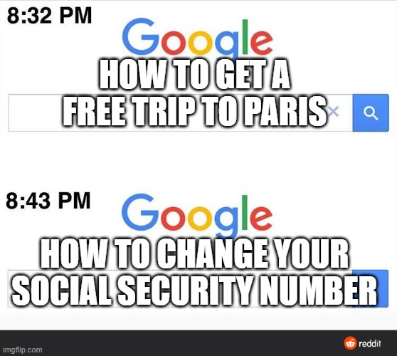 8:32 google search | HOW TO GET A FREE TRIP TO PARIS; HOW TO CHANGE YOUR SOCIAL SECURITY NUMBER | image tagged in 8 32 google search | made w/ Imgflip meme maker