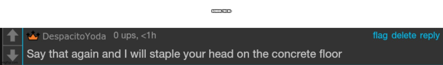 read desc | SCHOOL THE BE- | image tagged in say that again and i will staple your head on the concrete floor | made w/ Imgflip meme maker