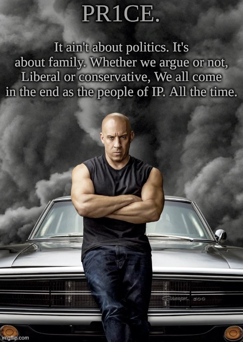 Agreed? | It ain't about politics. It's about family. Whether we argue or not, Liberal or conservative, We all come in the end as the people of IP. All the time. | image tagged in pr1ce's charger temp ann | made w/ Imgflip meme maker