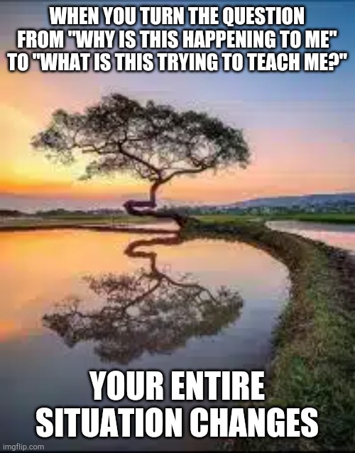 Inspiration | WHEN YOU TURN THE QUESTION FROM "WHY IS THIS HAPPENING TO ME" TO "WHAT IS THIS TRYING TO TEACH ME?"; YOUR ENTIRE SITUATION CHANGES | image tagged in inspirational quote | made w/ Imgflip meme maker