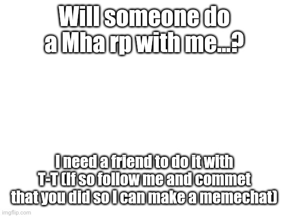Pleaseeeeee | Will someone do a Mha rp with me...? I need a friend to do it with T-T (If so follow me and commet that you did so I can make a memechat) | image tagged in blank white template | made w/ Imgflip meme maker