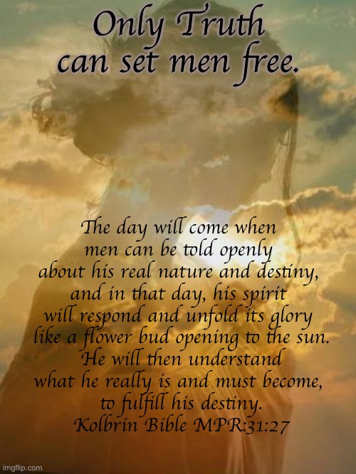The Day Will Come | Only Truth can set men free. The day will come when 
men can be told openly 
about his real nature and destiny, 
and in that day, his spirit 
will respond and unfold its glory 
like a flower bud opening to the sun.
He will then understand
what he really is and must become, 
to fulfill his destiny.
Kolbrin Bible MPR:31:27 | image tagged in the day will come | made w/ Imgflip meme maker