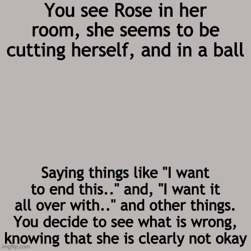 Blank Transparent Square | You see Rose in her room, she seems to be cutting herself, and in a ball; Saying things like "I want to end this.." and, "I want it all over with.." and other things. You decide to see what is wrong, knowing that she is clearly not okay | image tagged in blank transparent square | made w/ Imgflip meme maker
