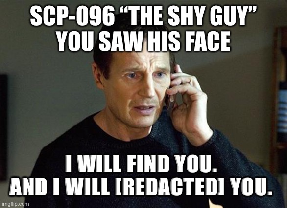 SCP-096 “Taken” |  SCP-096 “THE SHY GUY”
YOU SAW HIS FACE; I WILL FIND YOU. 
AND I WILL [REDACTED] YOU. | image tagged in memes,liam neeson taken 2 | made w/ Imgflip meme maker