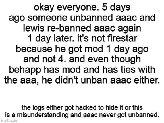 this is getting fishy. SAAA did mention he was gonna unban AAAC himself but idk if he can hack. | okay everyone. 5 days ago someone unbanned aaac and lewis re-banned aaac again 1 day later. it's not firestar because he got mod 1 day ago and not 4. and even though behapp has mod and has ties with the aaa, he didn't unban aaac either. the logs either got hacked to hide it or this is a misunderstanding and aaac never got unbanned. | image tagged in blank white template | made w/ Imgflip meme maker