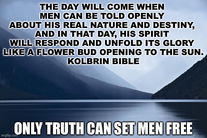 only truth | THE DAY WILL COME WHEN 
MEN CAN BE TOLD OPENLY 
ABOUT HIS REAL NATURE AND DESTINY, 
AND IN THAT DAY, HIS SPIRIT 
WILL RESPOND AND UNFOLD ITS GLORY 
LIKE A FLOWER BUD OPENING TO THE SUN.

KOLBRIN BIBLE; ONLY TRUTH CAN SET MEN FREE | image tagged in only truth | made w/ Imgflip meme maker