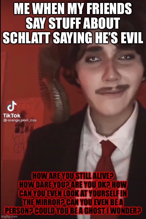 Schlatt is a good person | ME WHEN MY FRIENDS SAY STUFF ABOUT SCHLATT SAYING HE’S EVIL; HOW ARE YOU STILL ALIVE? HOW DARE YOU? ARE YOU OK? HOW CAN YOU EVEN LOOK AT YOURSELF IN THE MIRROR? CAN YOU EVEN BE A PERSON? COULD YOU BE A GHOST I WONDER? | image tagged in confused | made w/ Imgflip meme maker