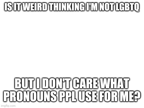 I am confuzzled | IS IT WEIRD THINKING I'M NOT LGBTQ; BUT I DON'T CARE WHAT PRONOUNS PPL USE FOR ME? | image tagged in blank white template | made w/ Imgflip meme maker