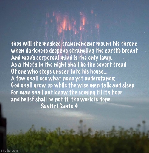 the coming | thus will the masked transcendent mount his throne

when darkness deepens strangling the earth's breast
And man's corporeal mind is the only lamp.
As a thief's in the night shall be the covert tread
Of one who steps unseen into his house...


A few shall see what none yet understands;
God shall grow up while the wise men talk and sleep
For man shall not know the coming til it's hour 
and belief shall be not til the work is done.

                    Savitri Canto 4 | image tagged in the coming | made w/ Imgflip meme maker