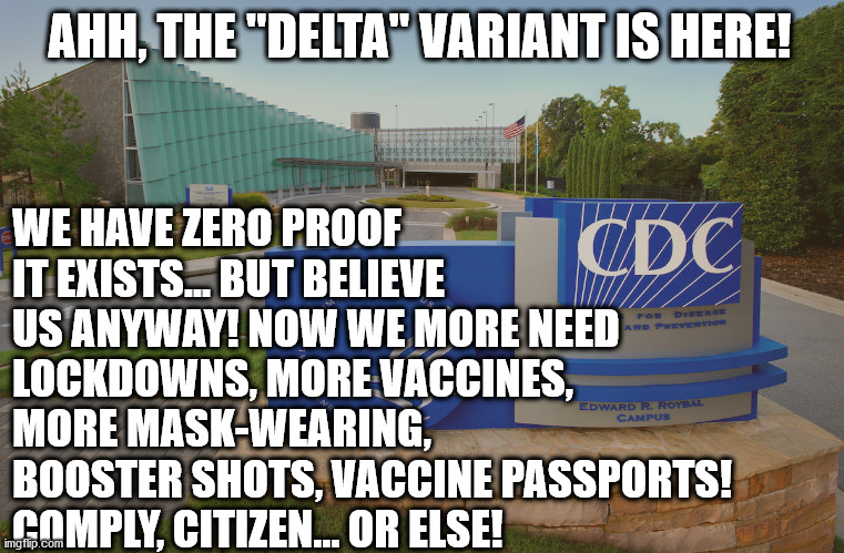 The script is getting really predictable isn't it? | WE HAVE ZERO PROOF IT EXISTS... BUT BELIEVE US ANYWAY! NOW WE MORE NEED LOCKDOWNS, MORE VACCINES, MORE MASK-WEARING, BOOSTER SHOTS, VACCINE PASSPORTS! COMPLY, CITIZEN... OR ELSE! AHH, THE "DELTA" VARIANT IS HERE! | image tagged in cdc center for disease control where doctors try to help us,covid,vaccines,vaccine,vaccination | made w/ Imgflip meme maker