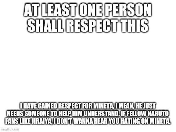 He is funny- | AT LEAST ONE PERSON SHALL RESPECT THIS; I HAVE GAINED RESPECT FOR MINETA, I MEAN, HE JUST NEEDS SOMEONE TO HELP HIM UNDERSTAND. IF FELLOW NARUTO FANS LIKE JIRAIYA, I DON'T WANNA HEAR YOU HATING ON MINETA. | image tagged in blank white template | made w/ Imgflip meme maker