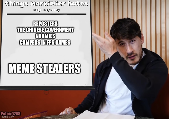 Markiplier Hates |  REPOSTERS
THE CHINESE GOVERNMENT
NORMIES
CAMPERS IN FPS GAMES; MEME STEALERS; Pete#9288 | image tagged in funny,list | made w/ Imgflip meme maker