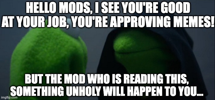Evil Kermit Meme | HELLO MODS, I SEE YOU'RE GOOD AT YOUR JOB, YOU'RE APPROVING MEMES! BUT THE MOD WHO IS READING THIS, SOMETHING UNHOLY WILL HAPPEN TO YOU... | image tagged in memes,evil kermit | made w/ Imgflip meme maker