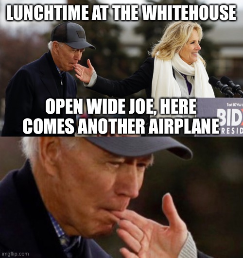 Lunchtime at the White House. Dr Jill flies another spoonful into Joe’s mouth | LUNCHTIME AT THE WHITEHOUSE; OPEN WIDE JOE, HERE COMES ANOTHER AIRPLANE | image tagged in lunchtime,biden,wipe his chin,feeding a baby | made w/ Imgflip meme maker