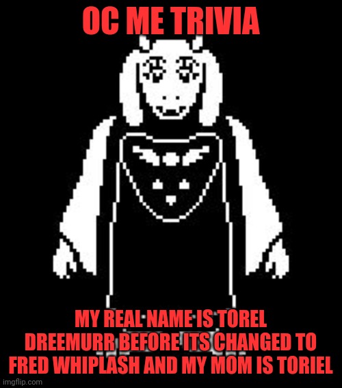 My OC trivia | OC ME TRIVIA; MY REAL NAME IS TOREL DREEMURR BEFORE ITS CHANGED TO FRED WHIPLASH AND MY MOM IS TORIEL | image tagged in toriel,undertale | made w/ Imgflip meme maker