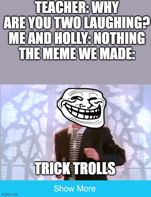You got TRICK TROLLED | TEACHER: WHY ARE YOU TWO LAUGHING?
ME AND HOLLY: NOTHING
THE MEME WE MADE:; TRICK TROLLS | image tagged in rickrolling,trick,troll | made w/ Imgflip meme maker