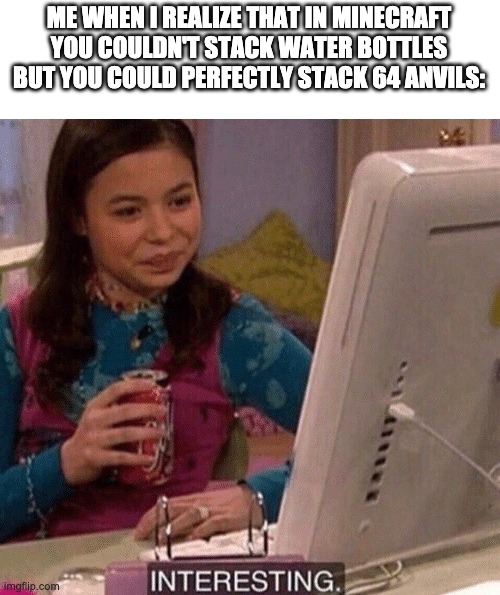 Minecraft logic | ME WHEN I REALIZE THAT IN MINECRAFT YOU COULDN'T STACK WATER BOTTLES BUT YOU COULD PERFECTLY STACK 64 ANVILS: | image tagged in icarly interesting,memes,funny,minecraft,stack | made w/ Imgflip meme maker