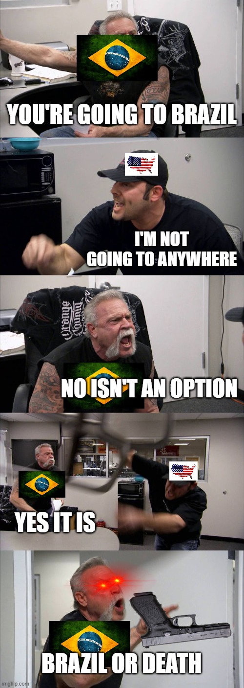 Brazillians be like |  YOU'RE GOING TO BRAZIL; I'M NOT GOING TO ANYWHERE; NO ISN'T AN OPTION; YES IT IS; BRAZIL OR DEATH | image tagged in memes,american chopper argument,brazil,you are going to brazil,united states | made w/ Imgflip meme maker