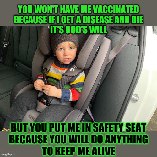 Some people won't do anything to protect their child | YOU WON'T HAVE ME VACCINATED
BECAUSE IF I GET A DISEASE AND DIE
IT'S GOD'S WILL; BUT YOU PUT ME IN SAFETY SEAT
BECAUSE YOU WILL DO ANYTHING
TO KEEP ME ALIVE | image tagged in faith,anti-vaxx,parenting | made w/ Imgflip meme maker