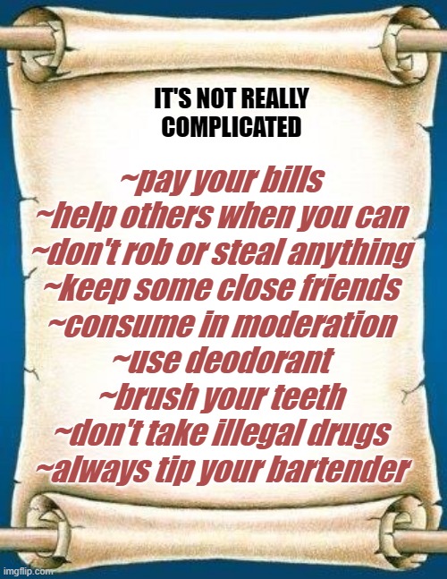 Scroll | IT'S NOT REALLY
COMPLICATED; ~pay your bills

~help others when you can
~don't rob or steal anything
~keep some close friends
~consume in moderation
~use deodorant
~brush your teeth
~don't take illegal drugs
~always tip your bartender | image tagged in scroll | made w/ Imgflip meme maker