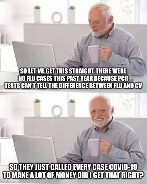 Hide the Pain Harold Meme | SO LET ME GET THIS STRAIGHT, THERE WERE NO FLU CASES THIS PAST YEAR BECAUSE PCR TESTS CAN’T TELL THE DIFFERENCE BETWEEN FLU AND CV; SO THEY JUST CALLED EVERY CASE COVID-19 TO MAKE A LOT OF MONEY DID I GET THAT RIGHT? | image tagged in memes,hide the pain harold,government corruption | made w/ Imgflip meme maker