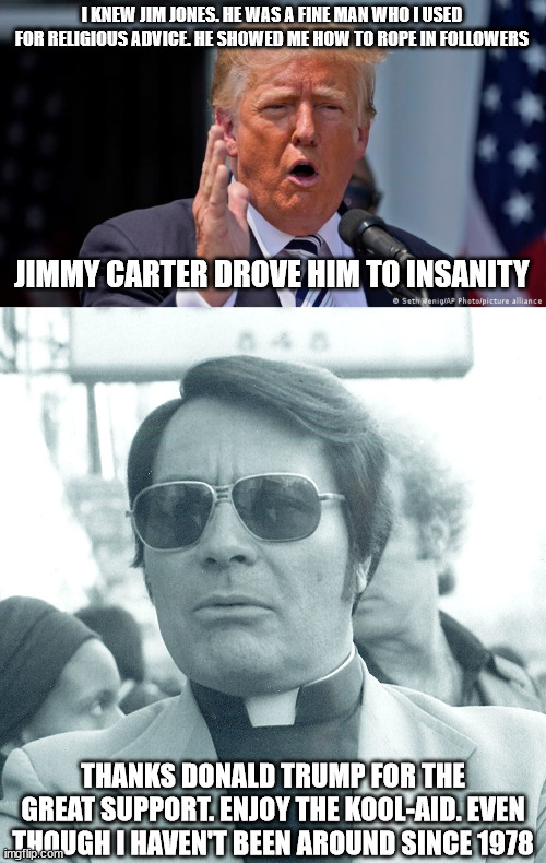 Trump responds to Jim Jones comparison | I KNEW JIM JONES. HE WAS A FINE MAN WHO I USED FOR RELIGIOUS ADVICE. HE SHOWED ME HOW TO ROPE IN FOLLOWERS; JIMMY CARTER DROVE HIM TO INSANITY; THANKS DONALD TRUMP FOR THE GREAT SUPPORT. ENJOY THE KOOL-AID. EVEN THOUGH I HAVEN'T BEEN AROUND SINCE 1978 | image tagged in jim jones,donald trump,kool-aid,guyana,jonestown | made w/ Imgflip meme maker