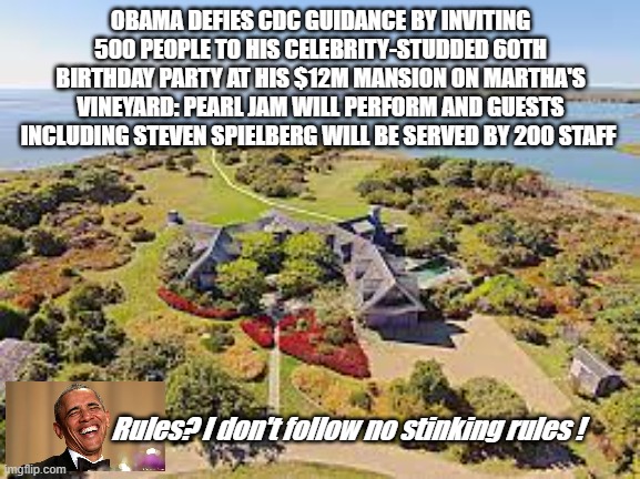 Obama | OBAMA DEFIES CDC GUIDANCE BY INVITING 500 PEOPLE TO HIS CELEBRITY-STUDDED 60TH BIRTHDAY PARTY AT HIS $12M MANSION ON MARTHA'S VINEYARD: PEARL JAM WILL PERFORM AND GUESTS INCLUDING STEVEN SPIELBERG WILL BE SERVED BY 200 STAFF; Rules? I don't follow no stinking rules ! | image tagged in obama,covid,cdc,politics,privilege | made w/ Imgflip meme maker