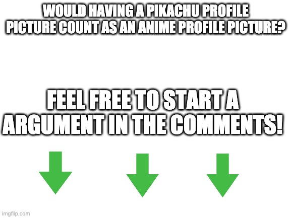 Blank White Template | WOULD HAVING A PIKACHU PROFILE PICTURE COUNT AS AN ANIME PROFILE PICTURE? FEEL FREE TO START A ARGUMENT IN THE COMMENTS! | image tagged in blank white template | made w/ Imgflip meme maker