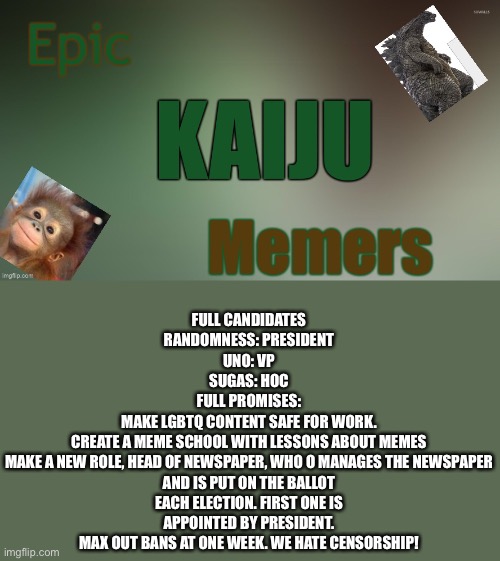 Epic kaiju memers announcement | FULL CANDIDATES
RANDOMNESS: PRESIDENT
UNO: VP
SUGAS: HOC
FULL PROMISES:
MAKE LGBTQ CONTENT SAFE FOR WORK.
CREATE A MEME SCHOOL WITH LESSONS ABOUT MEMES
MAKE A NEW ROLE, HEAD OF NEWSPAPER, WHO O MANAGES THE NEWSPAPER AND IS PUT ON THE BALLOT EACH ELECTION. FIRST ONE IS APPOINTED BY PRESIDENT.
MAX OUT BANS AT ONE WEEK. WE HATE CENSORSHIP! | image tagged in epic kaiju memers announcement | made w/ Imgflip meme maker