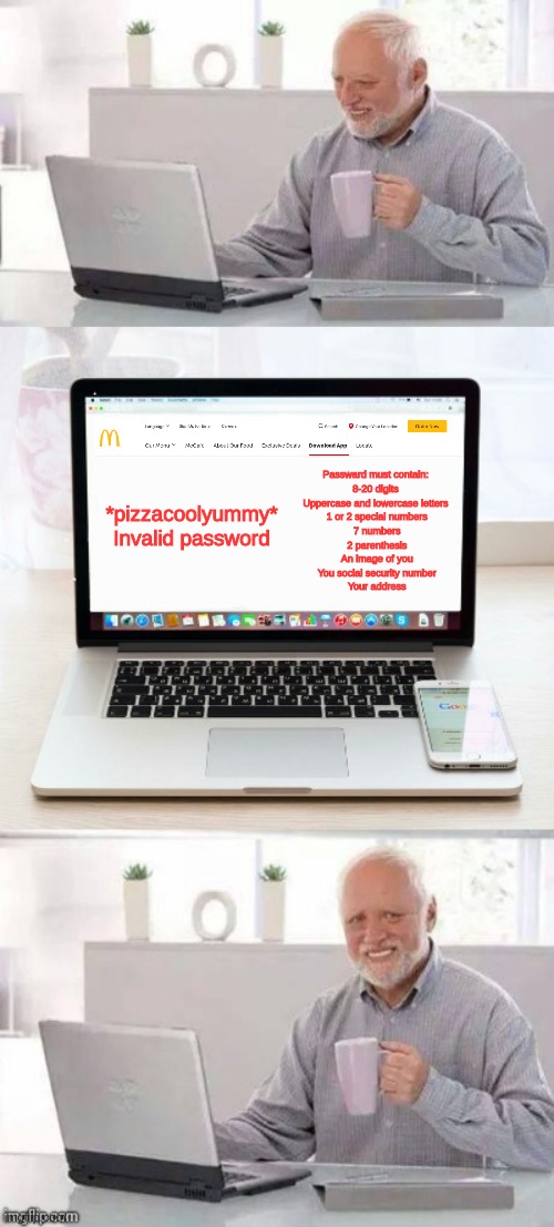 And all he wanted to do was sign up for Mcdonalds lol | Passward must contain:
 8-20 digits 
Uppercase and lowercase letters
 1 or 2 special numbers
 7 numbers
 2 parenthesis
 An image of you
 You social security number
 Your address; *pizzacoolyummy* Invalid password | image tagged in hide the pain harold | made w/ Imgflip meme maker