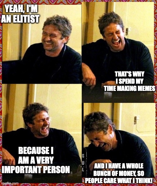 Gerard Butler and his Thunderous Laughs | YEAH, I'M AN ELITIST; THAT'S WHY I SPEND MY TIME MAKING MEMES; BECAUSE I AM A VERY IMPORTANT PERSON; AND I HAVE A WHOLE BUNCH OF MONEY, SO PEOPLE CARE WHAT I THINK! | image tagged in gerard butler and his thunderous laughs | made w/ Imgflip meme maker