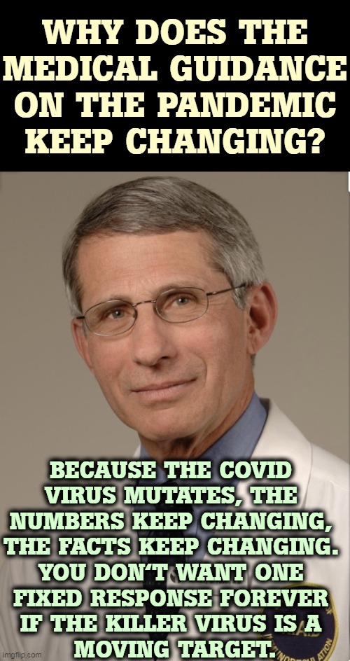 Why? | WHY DOES THE MEDICAL GUIDANCE ON THE PANDEMIC KEEP CHANGING? BECAUSE THE COVID 

VIRUS MUTATES, THE 
NUMBERS KEEP CHANGING, 
THE FACTS KEEP CHANGING. 
YOU DON'T WANT ONE 
FIXED RESPONSE FOREVER 
IF THE KILLER VIRUS IS A 
MOVING TARGET. | image tagged in dr fauci,medicine,virus,covid-19,changes | made w/ Imgflip meme maker