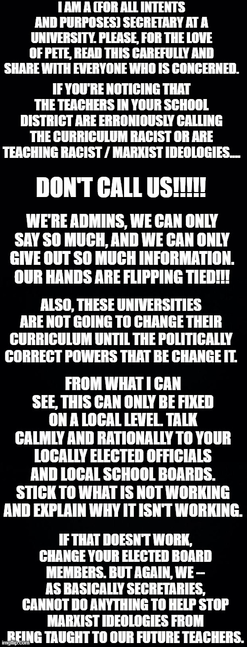 Sorry for the long rant, but I've been getting phone calls and voicemails. | I AM A (FOR ALL INTENTS AND PURPOSES) SECRETARY AT A UNIVERSITY. PLEASE, FOR THE LOVE OF PETE, READ THIS CAREFULLY AND SHARE WITH EVERYONE WHO IS CONCERNED. IF YOU'RE NOTICING THAT THE TEACHERS IN YOUR SCHOOL DISTRICT ARE ERRONIOUSLY CALLING THE CURRICULUM RACIST OR ARE TEACHING RACIST / MARXIST IDEOLOGIES.... DON'T CALL US!!!!! WE'RE ADMINS, WE CAN ONLY SAY SO MUCH, AND WE CAN ONLY GIVE OUT SO MUCH INFORMATION. OUR HANDS ARE FLIPPING TIED!!! ALSO, THESE UNIVERSITIES ARE NOT GOING TO CHANGE THEIR CURRICULUM UNTIL THE POLITICALLY CORRECT POWERS THAT BE CHANGE IT. FROM WHAT I CAN SEE, THIS CAN ONLY BE FIXED ON A LOCAL LEVEL. TALK CALMLY AND RATIONALLY TO YOUR LOCALLY ELECTED OFFICIALS AND LOCAL SCHOOL BOARDS. STICK TO WHAT IS NOT WORKING AND EXPLAIN WHY IT ISN'T WORKING. IF THAT DOESN'T WORK, CHANGE YOUR ELECTED BOARD MEMBERS. BUT AGAIN, WE -- AS BASICALLY SECRETARIES, CANNOT DO ANYTHING TO HELP STOP MARXIST IDEOLOGIES FROM BEING TAUGHT TO OUR FUTURE TEACHERS. | image tagged in please share | made w/ Imgflip meme maker