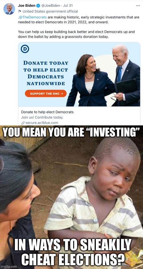 just found this this morning. i can’t even believe he said this. at this point things are getting obvious | YOU MEAN YOU ARE “INVESTING”; IN WAYS TO SNEAKILY CHEAT ELECTIONS? | image tagged in third world skeptical kid,politics,voter fraud,joe biden,wtf,democrats | made w/ Imgflip meme maker