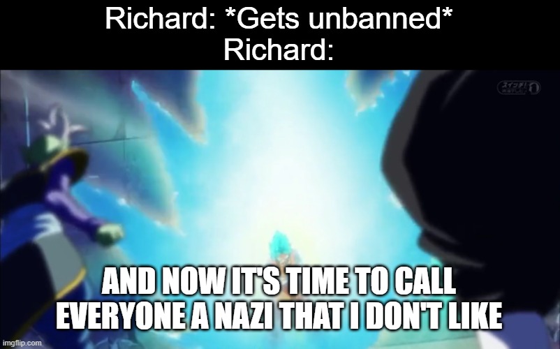 He has just been wrecking F1Fan for no reason | Richard: *Gets unbanned*
Richard:; AND NOW IT'S TIME TO CALL EVERYONE A NAZI THAT I DON'T LIKE | image tagged in and now it's time,richardchill24 | made w/ Imgflip meme maker