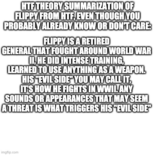 was bored also good morning | HTF THEORY SUMMARIZATION OF FLIPPY FROM HTF, EVEN THOUGH YOU PROBABLY ALREADY KNOW OR DON'T CARE:; FLIPPY IS A RETIRED GENERAL THAT FOUGHT AROUND WORLD WAR II, HE DID INTENSE TRAINING, LEARNED TO USE ANYTHING AS A WEAPON. HIS "EVIL SIDE" YOU MAY CALL IT, IT'S HOW HE FIGHTS IN WWII. ANY SOUNDS OR APPEARANCES THAT MAY SEEM A THREAT IS WHAT TRIGGERS HIS "EVIL SIDE" | image tagged in godzilla had a stroke trying to read this and fricking died | made w/ Imgflip meme maker