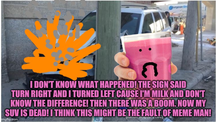 Car Wreck | I DON'T KNOW WHAT HAPPENED! THE SIGN SAID TURN RIGHT AND I TURNED LEFT CAUSE I'M MILK AND DON'T KNOW THE DIFFERENCE! THEN THERE WAS A BOOM.  | image tagged in car wreck | made w/ Imgflip meme maker