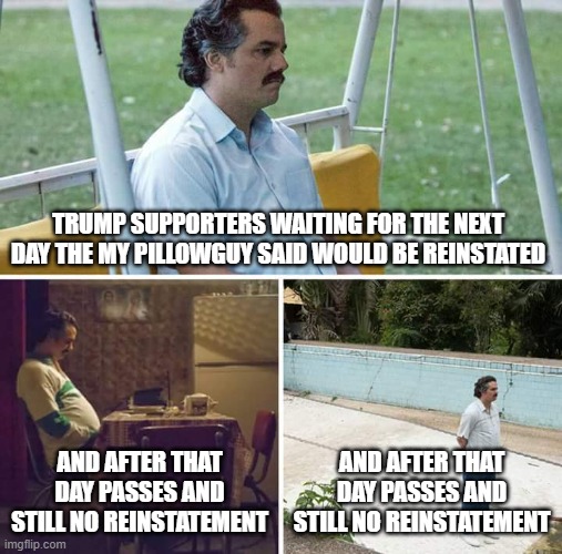 Sad Pablo Escobar | TRUMP SUPPORTERS WAITING FOR THE NEXT DAY THE MY PILLOWGUY SAID WOULD BE REINSTATED; AND AFTER THAT DAY PASSES AND STILL NO REINSTATEMENT; AND AFTER THAT DAY PASSES AND STILL NO REINSTATEMENT | image tagged in memes,sad pablo escobar | made w/ Imgflip meme maker