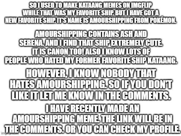 If you don't like AmourShipping I will respect your opinion, although disagree. | SO I USED TO MAKE KATAANG MEMES ON IMGFLIP WHILE THAT WAS MY FAVORITE SHIP. BUT I HAVE GOT A NEW FAVORITE SHIP. IT'S NAME IS AMOURSHIPPING FROM POKÉMON. AMOURSHIPPING CONTAINS ASH AND SERENA. AND I FIND THAT SHIP EXTREMELY CUTE. IT IS CANON TOO! ALSO I KNOW LOTS OF PEOPLE WHO HATED MY FORMER FAVORITE SHIP KATAANG. HOWEVER, I KNOW NOBODY THAT HATES AMOURSHIPPING. SO IF YOU DON'T LIKE IT LET ME KNOW IN THE COMMENTS. I HAVE RECENTLY MADE AN AMOURSHIPPING MEME. THE LINK WILL BE IN THE COMMENTS. OR YOU CAN CHECK MY PROFILE. | image tagged in blank white template,shipping,pokemon,amourshipping,memes,unnecessary tags | made w/ Imgflip meme maker