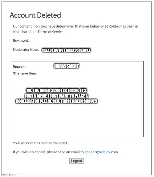 I think Rblx thinks when I said "trash they think I'm calling the noob "trash" | PLEASE DO NOT HARASS PEOPLE; HARASSMENT; NO, THE GREEN SCOUT IS TRASH. IT'S JUST A MEME, I JUST WANT TO PLACE A ACCELERATOR PLEASE SELL THOSE GREEN SCOUTS | image tagged in banned from roblox,green scout,lol,mem,tds,too funny | made w/ Imgflip meme maker