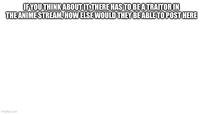 I mean it’s true | IF YOU THINK ABOUT IT, THERE HAS TO BE A TRAITOR IN THE ANIME STREAM, HOW ELSE WOULD THEY BE ABLE TO POST HERE | image tagged in transparent | made w/ Imgflip meme maker