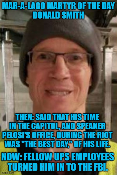 Another rioter busted by an acquaintance. | MAR-A-LAGO MARTYR OF THE DAY
DONALD SMITH; THEN: SAID THAT HIS TIME IN THE CAPITOL, AND SPEAKER PELOSI'S OFFICE, DURING THE RIOT WAS "THE BEST DAY," OF HIS LIFE. NOW: FELLOW UPS EMPLOYEES TURNED HIM IN TO THE FBI. | image tagged in politics | made w/ Imgflip meme maker