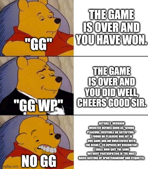 Best,Better, Blurst | THE GAME IS OVER AND YOU HAVE WON. "GG"; THE GAME IS OVER AND YOU DID WELL, CHEERS GOOD SIR. "GG WP"; ACTUALLY, MERRIAM WEBSTER DEFINES GOOD AS "GIVING PLEASURE; ENJOYABLE OR SATISFYING."  I FOUND NO PLEASURE NOR JOY IN OUR GAME AND AM UNSATISFIED WITH THE RESULT.  TO EXPRESS MY DISCONTENT I SHALL NOW QUIT THE GAME WITHOUT PARTICIPATING IN THE MOST BASIC GESTURE OF SPORTSMANSHIP AND ETIQUETTE. NO GG | image tagged in best better blurst,starcraft | made w/ Imgflip meme maker