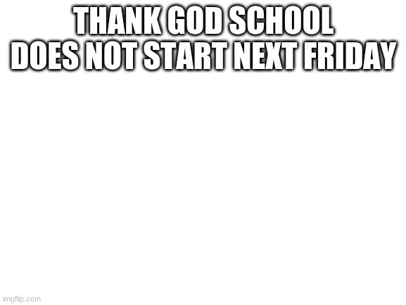 *sighs with relief* | THANK GOD SCHOOL DOES NOT START NEXT FRIDAY | image tagged in blank white template | made w/ Imgflip meme maker
